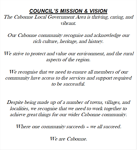 COUNCIL’S MISSION & VISION
The Cabonne Local Government Area is thriving, caring, and vibrant.
 
Our Cabonne community recognise and acknowledge our rich culture, heritage, and history.
 
We strive to protect and value our environment, and the rural aspects of the region.
 
We recognise that we need to ensure all members of our community have access to the services and support required to be successful.


Despite being made up of a number of towns, villages, and localities, we recognise that we need to work together to achieve great things for our wider Cabonne community.
 
Where one community succeeds – we all succeed.

We are Cabonne.



